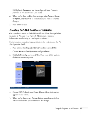 Page 95Using the Projector on a Network95
Highlight the Password text box and press Enter. Enter the 
password as you entered the User name. 
6. When you’re done making these settings, select 
Return, Setup 
complete
, and then Yes to confirm that you want to save the 
changes.
7. Press 
Menu to exit. 
Enabling EAP-TLS Certificate Validation
Once you have created an EAP-TLS certificate, follow the steps below 
to enable it. (Contact your Network Administrator for more 
information on obtaining or creating the...