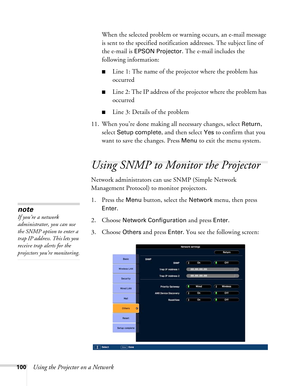 Page 100100Using the Projector on a NetworkWhen the selected problem or warning occurs, an e-mail message 
is sent to the specified notification addresses. The subject line of 
the e-mail is 
EPSON Projector. The e-mail includes the 
following information:
■Line 1: The name of the projector where the problem has 
occurred
■Line 2: The IP address of the projector where the problem has 
occurred
■Line 3: Details of the problem
11. When you’re done making all necessary changes, select 
Return, 
select 
Setup...