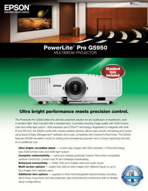 Page 1PowerLite® Pro G5950
MULTIMEDIA PROJECTOR
Ultra bright performance meets precision control.
The PowerLite Pro G5950 offers the ultimate projection solution for any auditorium or boardroom, even 
in ambient light. Now included with a standard lens, it provides amazing image quality with 5200 lumens 
color and white light output
1, XGA resolution and C2Fine™ technology. Engineered to integrate with both 
IP and RS-232, the G5950 works with industry-leading devices, allows eas\
y remote monitoring and...