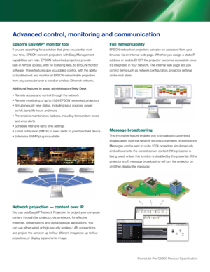 Page 4powerLite pro G5950 product Specification
Full networkability
EPSON networked projectors can also be accessed from your 
browser via an internal web page. Whether you assign a static IP 
address or enable DHCP, the projector becomes accessible once 
it’s integrated in your network. The internal web page lets you 
control items such as network configuration, projector settings 
and e-mail alerts.
Message broadcasting
This innovative feature enables you to broadcast customized 
images/alerts over the...