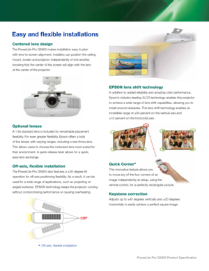 Page 6powerLite pro G5950 product Specification
Easy and flexible installations
Centered lens design
The PowerLite Pro G5950 makes installation easy to plan  
with lens-to-screen alignment. Installers can position the ceiling 
mount, screen and projector independently of one another, 
knowing that the center of the screen will align with the lens  
at the center of the projector.
Optional lenses
A 1.8x standard lens is included for remarkable placement 
flexibility. For even greater flexibility, Epson offers a...