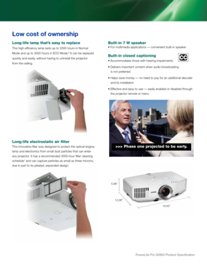 Page 7powerLite pro G5950 product Specification
Long-life lamp that’s easy to replace
This high-efficiency lamp lasts up to 2000 hours in Normal  
Mode and up to 3000 hours in ECO Mode.
6 It can be replaced 
quickly and easily, without having to uninstall the projector  
from the ceiling.
                  
Long-life electrostatic air filter
This innovative filter was designed to protect the optical engine, 
lamp and electronics from small dust particles that can enter 
any projector. It has a recommended...