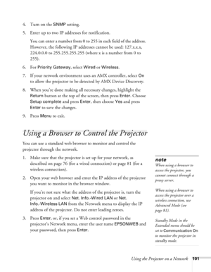 Page 101Using the Projector on a Network101
4. Turn on the SNMP setting.
5. Enter up to two IP addresses for notification.
You can enter a number from 0 to 255 in each field of the address. 
However, the following IP addresses cannot be used: 127.x.x.x, 
224.0.0.0 to 255.255.255.255 (where x is a number from 0 to 
255).
6. For 
Priority Gateway, select Wired or Wireless.
7. If your network environment uses an AMX controller, select 
On 
to allow the projector to be detected by AMX Device Discovery.
8. When...