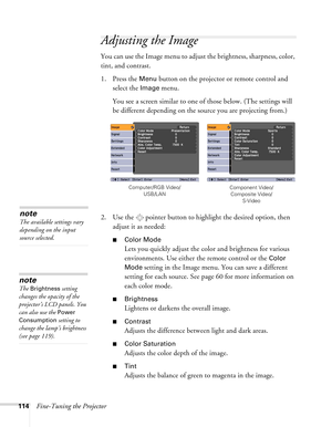 Page 114114Fine-Tuning the Projector
Adjusting the Image 
You can use the Image menu to adjust the brightness, sharpness, color, 
tint, and contrast. 
1. Press the 
Menu button on the projector or remote control and 
select the 
Image menu.
You see a screen similar to one of those below. (The settings will 
be different depending on the source you are projecting from.)
2. Use the  pointer button to highlight the desired option, then 
adjust it as needed:
■Color Mode
Lets you quickly adjust the color and...