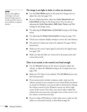 Page 156156Solving Problems
The image is too light or dark, or colors are incorrect.
■Use the Color Mode option in the projector’s Image menu to 
adjust the color (see page 114). 
■If you’re displaying video, adjust the Color Adjustment and 
Color Mode settings on the Image menu. You can also try 
adjusting the 
Color Saturation, ABS Color Temp, and Tint 
settings on the Image menu.
■Try adjusting the Brightness and Contrast settings on the Image 
menu.
■Try adjusting the Power Consumption setting (see page...