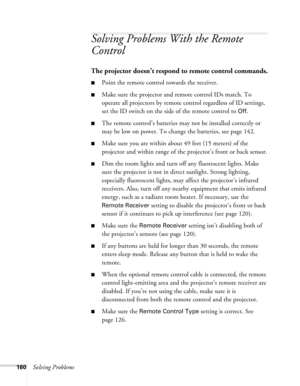 Page 160160Solving Problems
Solving Problems With the Remote 
Control
The projector doesn’t respond to remote control commands.
■Point the remote control towards the receiver.
■Make sure the projector and remote control IDs match. To 
operate all projectors by remote control regardless of ID settings, 
set the ID switch on the side of the remote control to 
Off.
■The remote control’s batteries may not be installed correctly or 
may be low on power. To change the batteries, see page 142. 
■Make sure you are...