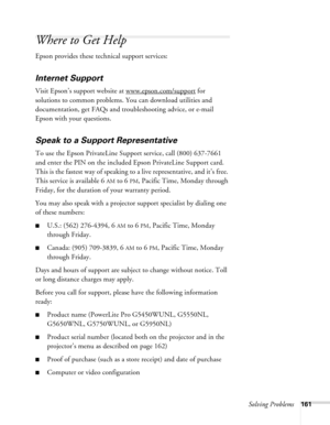 Page 161Solving Problems161
Where to Get Help
Epson provides these technical support services:
Internet Support
Visit Epson’s support website at www.epson.com/support for 
solutions to common problems. You can download utilities and 
documentation, get FAQs and troubleshooting advice, or e-mail 
Epson with your questions.
Speak to a Support Representative
To use the Epson PrivateLine Support service, call (800) 637-7661 
and enter the PIN on the included Epson PrivateLine Support card. 
This is the fastest way...