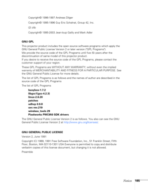 Page 185Notices185
Copyright© 1996-1997 Andreas Dilger
Copyright© 1995-1996 Guy Eric Schalnat, Group 42, Inc.
(2) zlib
Copyright© 1995-2003 Jean-loup Gailly and Mark Adler
GNU GPL
This projector product includes the open source software programs which apply the 
GNU General Public License Version 2 or later version (GPL Programs). 
We provide the source code of the GPL Programs until five (5) years after the 
discontinuation of same model of this projector product.
If you desire to receive the source code of the...