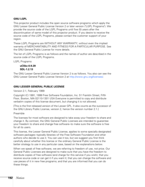 Page 192192Notices
GNU LGPL
This projector product includes the open source software programs which apply the 
GNU Lesser General Public License Version 2 or later version (LGPL Programs). We 
provide the source code of the LGPL Programs until five (5) years after the 
discontinuation of same model of this projector product. If you desire to receive the 
source code of the LGPL Programs, please contact the customer support of your 
region.
These LGPL Programs are WITHOUT ANY WARRANTY; without even the implied...