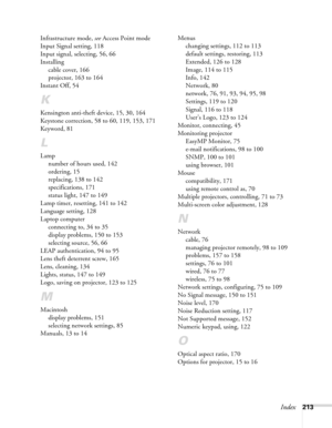 Page 213Index213 Infrastructure mode, see Access Point mode
Input Signal setting, 118
Input signal, selecting, 56, 66
Installing
cable cover, 166
projector, 163 to 164
Instant Off, 54
K
Kensington anti-theft device, 15, 30, 164
Keystone correction, 58 to 60, 119, 153, 171
Keyword, 81
L
Lamp
number of hours used, 142
ordering, 15
replacing, 138 to 142
specifications, 171
status light, 147 to 149
Lamp timer, resetting, 141 to 142
Language setting, 128
Laptop computer
connecting to, 34 to 35
display problems, 150...