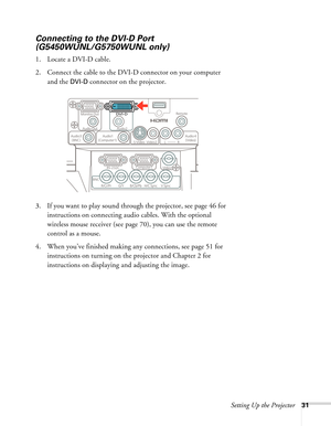 Page 31Setting Up the Projector31
Connecting to the DVI-D Port 
(G5450WUNL/G5750WUNL only)
1. Locate a DVI-D cable.
2. Connect the cable to the DVI-D connector on your computer 
and the 
DVI-D connector on the projector.
3. If you want to play sound through the projector, see page 46 for 
instructions on connecting audio cables. With the optional 
wireless mouse receiver (see page 70), you can use the remote 
control as a mouse.
4. When you’ve finished making any connections, see page 51 for 
instructions on...