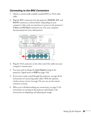 Page 35Setting Up the Projector35
Connecting to the BNC Connectors
1. Obtain a commercially available standard BNC to VGA video 
cable. 
2. Plug the BNC connectors into the projector’s 
B/Cb/Pb, G/Y, and 
R/Cr/Pr connectors as shown below. Depending on your 
computer’s video card, you may have to connect to the projector’s 
V Sync and H/C Sync connectors too. (See your computer 
documentation for more information.)
3. Plug the VGA connector on the other end of the cable into your 
computer’s monitor port.
4....