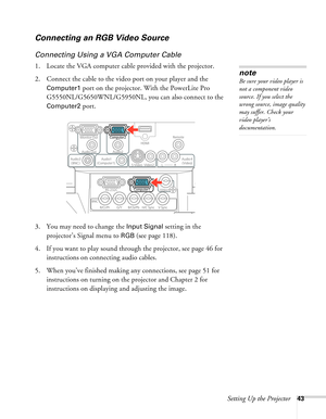 Page 43Setting Up the Projector43
Connecting an RGB Video Source
Connecting Using a VGA Computer Cable
1. Locate the VGA computer cable provided with the projector. 
2. Connect the cable to the video port on your player and the 
Computer1 port on the projector. With the PowerLite Pro 
G5550NL/G5650WNL/G5950NL, you can also connect to the 
Computer2 port.
 
3. You may need to change the Input Signal setting in the 
projector’s Signal menu to 
RGB (see page 118).
4. If you want to play sound through the...