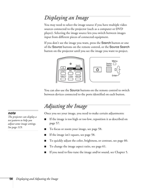 Page 5656Displaying and Adjusting the Image
Displaying an Image
You may need to select the image source if you have multiple video 
sources connected to the projector (such as a computer or DVD 
player). Selecting the image source lets you switch between images 
input from different pieces of connected equipment. 
If you don’t see the image you want, press the 
Search button or one 
of the 
Source buttons on the remote control, or the Source Search 
button on the projector until you see the image you want to...