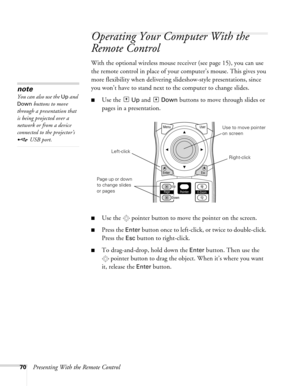 Page 7070Presenting With the Remote Control
Operating Your Computer With the 
Remote Control
With the optional wireless mouse receiver (see page 15), you can use 
the remote control in place of your computer’s mouse. This gives you 
more flexibility when delivering slideshow-style presentations, since 
you won’t have to stand next to the computer to change slides. 
■Use the  Up and  Down buttons to move through slides or 
pages in a presentation. 
■Use the  pointer button to move the pointer on the screen....