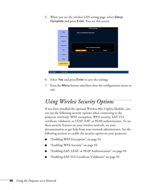 Page 9090Using the Projector on a Network5. When you see the wireless LAN setting page, select 
Setup 
Complete
 and press Enter. You see this screen:
6. Select 
Yes and press Enter to save the settings. 
7. Press the 
Menu button and then close the configuration menu to 
exit.
Using Wireless Security Options 
If you have installed the optional Wireless 802.11g/b/a Module, you 
can use the following security options when connecting to the 
projector wirelessly: WEP encryption, WPA security, EAP-TLS 
certificate...