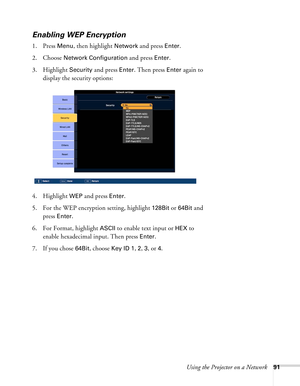 Page 91Using the Projector on a Network91
Enabling WEP Encryption
1. Press Menu, then highlight Network and press Enter. 
2. Choose 
Network Configuration and press Enter. 
3. Highlight 
Security and press Enter. Then press Enter again to 
display the security options: 
4. Highlight 
WEP and press Enter. 
5. For the WEP encryption setting, highlight 
128Bit or 64Bit and 
press 
Enter. 
6. For Format, highlight 
ASCII to enable text input or HEX to 
enable hexadecimal input. Then press 
Enter. 
7. If you chose...