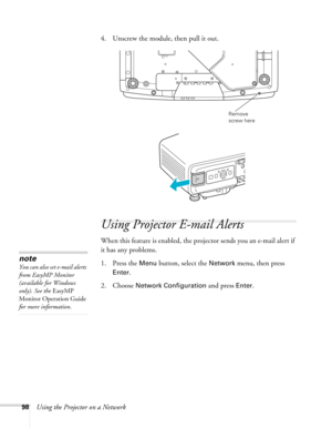 Page 9898Using the Projector on a Network4. Unscrew the module, then pull it out.
Using Projector E-mail Alerts
When this feature is enabled, the projector sends you an e-mail alert if 
it has any problems. 
1. Press the 
Menu button, select the Network menu, then press 
Enter. 
2. Choose 
Network Configuration and press Enter.
Remove 
screw here
note
You can also set e-mail alerts 
from EasyMP Monitor 
(available for Windows 
only). See the EasyMP 
Monitor Operation Guide 
for more information. 