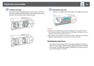 Page 106Replacing Consumables
106
D
Install the new lamp. 
Insert the new lamp along the guide rail in the correct direction so 
that it fits in place, push down firmly until it is fully inserted, and 
pull down the lock lever until it clicks into place.
E
Reinstall the lamp cover. 
Press the cover against the unit and slide it to the right until it clicks.
Caution:
•Make sure you install the lamp securely. If the lamp cover is removed, the lamp 
turns off automatically as a safety precaution. If the lamp or the...