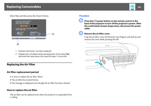 Page 107Replacing Consumables
107
Select Yes, and then press the [Enter] button.
Replacing the Air FilterAir filter replacement period
It is time to replace the air filter when: 
•The air filter has turned brown.
•The message is displayed even though the air filter has been cleaned.
How to replace the air filter
The air filter can be replaced even when the projector is suspended from 
a ceiling. Procedure
A
Press the [
t
] power button on the remote control or the 
back of the projector to turn off the...