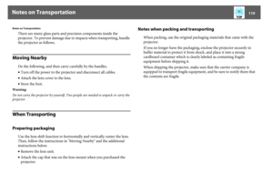 Page 110Notes on Transportation
110
Notes on Transportation
There are many glass parts and precision components inside the 
projector. To prevent damage due to impacts when transporting, handle 
the projector as follows.
Moving Nearby
Do the following, and then carry carefully by the handles.
•Turn off the power to the projector and disconnect all cables.
•Attach the lens cover to the lens.
•Store the foot.
Warning:
Do not carry the projector by yourself. Two people are needed to unpack or carry the 
projector....