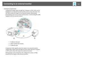 Page 114Connecting to an external monitor
114
Connecting to an external monitor
Analog RGB images input through the Computer or BNC ports can be 
displayed on an external monitor and the screen at the same time. You 
can check projected images on an external monitor when giving 
presentations even if you cannot see the screen. Connect using the cable 
supplied with the external monitor.
Component video signals cannot be output to an external monitor. 
Additionally, signals input through any ports other than the...