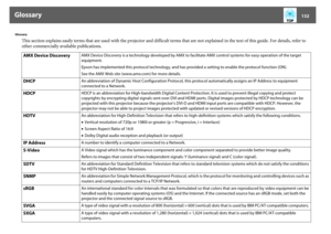 Page 132Glossary
132
Glossary
This section explains easily terms that are used with the projector and difficult terms that are not explained in the text of this guide. For details, refer to 
other commercially available publications.
AMX Device Discovery
AMX Device Discovery is a technology developed by AMX to facilitate AMX control systems for easy operation of the target 
equipment.
Epson has implemented this protocol technology, and has provided a setting to enable the protocol function (ON).
See the AMX Web...