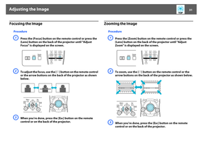 Page 31Adjusting the Image
31
Focusing the Image
ProcedureA
Press the [Focus] button on the remote control or press the 
[Lens] button on the back of the projector until "Adjust 
Focus" is displayed on the screen.
B
To adjust the focus, use the [
h
] button on the remote control 
or the arrow buttons on the back of the projector as shown 
below.
C
When you’re done, press the [Esc] button on the remote 
control or on the back of the projector.
Zooming the Image
ProcedureA
Press the [Zoom] button on the...