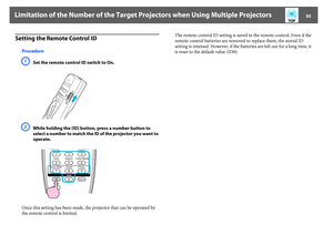 Page 50Limitation of the Number of the Target Projectors when Using Multiple Projectors
50
Setting the Remote Control ID
ProcedureA
Set the remote control ID switch to On.
B
While holding the [ID] button, press a number button to 
select a number to match the ID of the projector you want to 
operate.
Once this setting has been made, the projector that can be operated by 
the remote control is limited.The remote control ID setting is saved in the remote control. Even if the 
remote control batteries are removed...