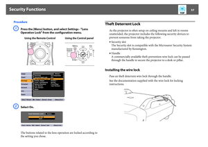 Page 57Security Functions
57
ProcedureA
Press the [Menu] button, and select Settings - "Lens 
Operation Lock" from the configuration menu. 
B
Select On.
The buttons related to the lens operation are locked according to 
the setting you chose.
Theft Deterrent Lock
As the projector is often setup on ceiling mounts and left in rooms 
unattended, the projector includes the following security devices to 
prevent someone from taking the projector.
•Security slot
The Security slot is compatible with the...