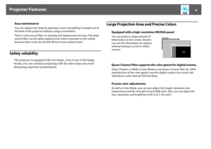 Page 8Projector Features
8
Safety reliability
The projector is equipped with two lamps. Even if one of the lamps 
breaks, you can continue projecting with the other lamp and avoid 
disrupting important presentations.
Large Projection Area and Precise Colors
Easy maintenanceYou can replace the lamp by opening a cover and pulling it straight out of 
the back of the projector without using a screwdriver.
There is only one air filter so cleaning and replacement are easy. The lamp 
and air filter can be safely...