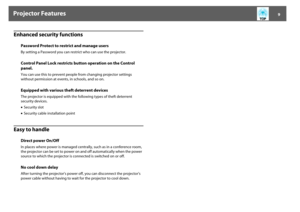 Page 9Projector Features
9
Enhanced security functionsEasy to handle
Password Protect to restrict and manage usersBy setting a Password you can restrict who can use the projector. Control Panel Lock restricts button operation on the Control 
panel.You can use this to prevent people from changing projector settings 
without permission at events, in schools, and so on. Equipped with various theft deterrent devicesThe projector is equipped with the following types of theft deterrent 
security devices. 
•Security...