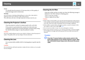 Page 100Cleaning
100
Cleaning
You should clean the projector if it becomes dirty or if the quality of 
projected images starts to deteriorate. 
Warning:
Do not use sprays containing a flammable gas to remove dirt or dust which is 
adhering to parts such as the lens or filter of the projector.
This could cause a fire due to the high temperature of lamps inside the unit.Cleaning the Projector's Surface
Clean the projector's surface by wiping it gently with a soft cloth. 
If the projector is particularly...