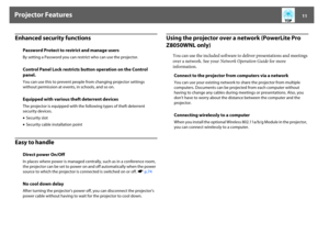 Page 11Projector Features
11
Enhanced security functionsEasy to handle
Using the projector over a network (PowerLite Pro 
Z8050WNL only)
You can use the included software to deliver presentations and meetings 
over a network. See your Network Operation Guide for more 
information. Password Protect to restrict and manage users
By setting a Password you can restrict who can use the projector. Control Panel Lock restricts button operation on the Control 
panel.You can use this to prevent people from changing...