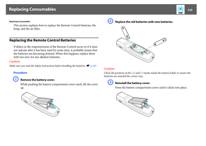 Page 123Replacing Consumables
123
Replacing Consumables
This section explains how to replace the Remote Control batteries, the 
lamp, and the air filter. 
Replacing the Remote Control Batteries
If delays in the responsiveness of the Remote Control occur or if it does 
not operate after it has been used for some time, it probably means that 
the batteries are becoming drained. When this happens, replace them 
with two new AA size alkaline batteries.
Caution:
Make sure you read the Safety Instructions before...