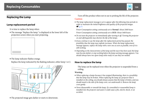 Page 124Replacing Consumables
124
Replacing the LampLamp replacement period
It is time to replace the lamp when: 
•The message "Replace the lamp." is displayed at the lower left of the 
projection screen when you start projecting.
•The lamp indicator flashes orange.
Replace the lamp indicated by the flashing indicator, either lamp 1 or 2.
•The projected image gets darker or starts to deteriorate.Turn off this product when not in use to prolong the life of the projector.
Caution:
•The lamp replacement...