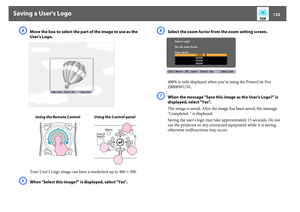 Page 132Saving a User's Logo
132
D
Move the box to select the part of the image to use as the 
User's Logo. 
Your User’s Logo image can have a resolution up to 400^ 300.
E
When "Select this image?" is displayed, select "Yes". 
F
Select the zoom factor from the zoom setting screen. 
400% is only displayed when you’re using the PowerLite Pro 
Z8000WUNL.
G
When the message "Save this image as the User's Logo?" is 
displayed, select "Yes". 
The image is saved. After the...