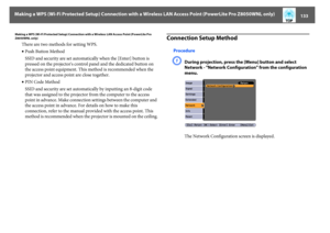 Page 133Making a WPS (Wi-Fi Protected Setup) Connection with a Wireless LAN Access Point (PowerLite Pro Z8050WNL only)
133
Making a WPS (Wi-Fi Protected Setup) Connection with a Wireless LAN Access Point (PowerLite Pro 
Z8050WNL only)
There are two methods for setting WPS.
•Push Button Method
SSID and security are set automatically when the [Enter] button is 
pressed on the projector's control panel and the dedicated button on 
the access point equipment. This method is recommended when the 
projector and...