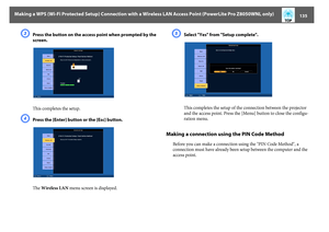 Page 135Making a WPS (Wi-Fi Protected Setup) Connection with a Wireless LAN Access Point (PowerLite Pro Z8050WNL only)
135
C
Press the button on the access point when prompted by the 
screen.
This completes the setup.
D
Press the [Enter] button or the [Esc] button.
The Wireless LAN menu screen is displayed.
E
Select "Yes" from "Setup complete".
This completes the setup of the connection between the projector 
and the access point. Press the [Menu] button to close the configu-
ration menu.
Making...