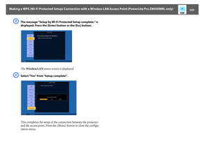 Page 137Making a WPS (Wi-Fi Protected Setup) Connection with a Wireless LAN Access Point (PowerLite Pro Z8050WNL only)
137
C
The message "Setup by Wi-Fi Protected Setup complete." is 
displayed. Press the [Enter] button or the [Esc] button.
The Wireless LAN menu screen is displayed.
D
Select "Yes" from "Setup complete".
This completes the setup of the connection between the projector 
and the access point. Press the [Menu] button to close the configu-
ration menu. 