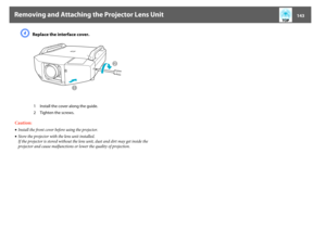 Page 143Removing and Attaching the Projector Lens Unit
143
D
Replace the interface cover.
Caution:
•Install the front cover before using the projector.
•Store the projector with the lens unit installed.
If the projector is stored without the lens unit, dust and dirt may get inside the 
projector and cause malfunctions or lower the quality of projection. 1 Install the cover along the guide.
2 Tighten the screws. 