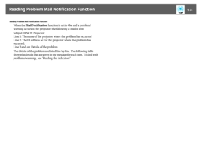 Page 144Reading Problem Mail Notification Function
144
Reading Problem Mail Notification Function
When the Mail Notification function is set to On and a problem/ 
warning occurs in the projector, the following e-mail is sent.
Subject: EPSON Projector
Line 1: The name of the projector where the problem has occurred
Line 2: The IP address set for the projector where the problem has 
occurred.
Line 3 and on: Details of the problem
The details of the problem are listed line by line. The following table 
shows the...