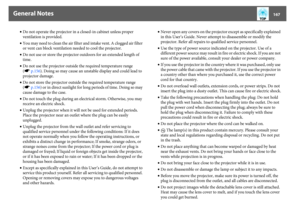 Page 167General Notes
167
•Do not operate the projector in a closed-in cabinet unless proper 
ventilation is provided.
•You may need to clean the air filter and intake vent. A clogged air filter 
or vent can block ventilation needed to cool the projector.
•Do not use or store the projector outdoors for an extended length of 
time.
•Do not use the projector outside the required temperature range 
(sp.156). Doing so may cause an unstable display and could lead to 
projector damage.
•Do not store the projector...