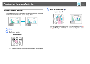 Page 52Functions for Enhancing Projection
52
Pointer Function (Pointer)
This allows you to move a Pointer icon on the projected image, and helps 
you draw attention to the area you are talking about.
ProcedureA
Display the Pointer.
Each time you press the button, the pointer appears or disappears.
B
Move the Pointer icon ( ).
You can choose from three different kinds of Pointer icon ( ,  , 
or ) in Settings - Pointer Shape from the configuration menu.
Remote Control
Remote Control 