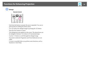 Page 54Functions for Enhancing Projection
54
C
Enlarge. 
Each time the button is pressed, the area is expanded. You can ex-
pand quickly by holding the button down.
You can reduce the enlarged image by pressing the [x] button.
Press the [Esc] button to cancel. 
The enlargement ratio appears on the screen. The selected area can 
be enlarged to between 1 to 4 times in 25 incremental steps.
Use the [h] button to scroll through the enlarged image.
If E-Zoom is selected, Progressive and Noise Reduction are can-...