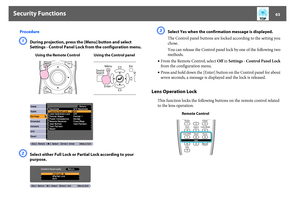 Page 63Security Functions
63
ProcedureA
During projection, press the [Menu] button and select 
Settings - Control Panel Lock from the configuration menu. 
B
Select either Full Lock or Partial Lock according to your 
purpose.
C
Select Yes when the confirmation message is displayed.
The Control panel buttons are locked according to the setting you 
chose.
You can release the Control panel lock by one of the following two 
methods.
•From the Remote Control, select Off in Settings - Control Panel Lock 
from the...