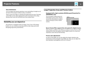 Page 10Projector Features
10
Reliability you can depend on
The projector is equipped with two lamps. Even if one of the lamps 
breaks, you can continue projecting with the other lamp and avoid 
disrupting important presentations.
Large Projection Area and Precise Colors
Easy maintenanceYou can replace the lamp by opening a cover and pulling it straight out of 
the back of the projector without using a screwdriver.
There is only one air filter so cleaning and replacement are easy. The lamp 
and air filter can be...