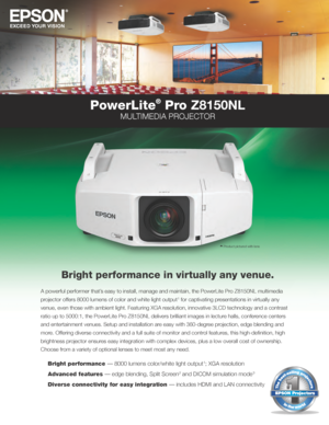 Page 1PowerLite
®
 Pro Z8150NL
MULTIMEDIA PROJECTOR
Bright performance in virtually any venue.
A powerful performer that’s easy to install, manage and maintain, the PowerLite Pro Z8150NL multimedia 
projector offers 8000 lumens of color and white light output 
1 for captivating presentations in virtually any 
venue, even those with ambient light. Featuring XGA resolution, innovative 3LCD technology and a contrast 
ratio up to 5000:1, the PowerLite Pro Z8150NL delivers brilliant images in lecture halls,...