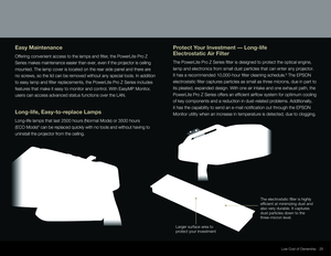 Page 2525
Easy Maintenance
Offering convenient access to the lamps and fi lter, the PowerLite Pro Z 
Series makes maintenance easier than ever, even if the projector is ceiling 
mounted. The lamp cover is located on the rear side panel and there are 
no screws, so the lid can be removed without any special tools. In addition 
to easy lamp and fi lter replacements, the PowerLite Pro Z Series includes 
features that make it easy to monitor and control. With EasyMP Monitor, 
users can access advanced status...