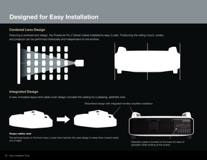 Page 30Low Cost of Ownership2330Easy Installation Tools
Centered Lens Design
Featuring a centered lens design, the PowerLite Pro Z Series makes installations easy to plan. Positioning the ceiling mou\
nt, screen, 
and projector can be performed individually and independent of one another.
Integrated Design
A new, innovative layout and cable cover design conceals the cabling for a pl\
easing, aesthetic look.
Designed for Easy Installation
Operation panel is located on the back for ease of 
operation while...